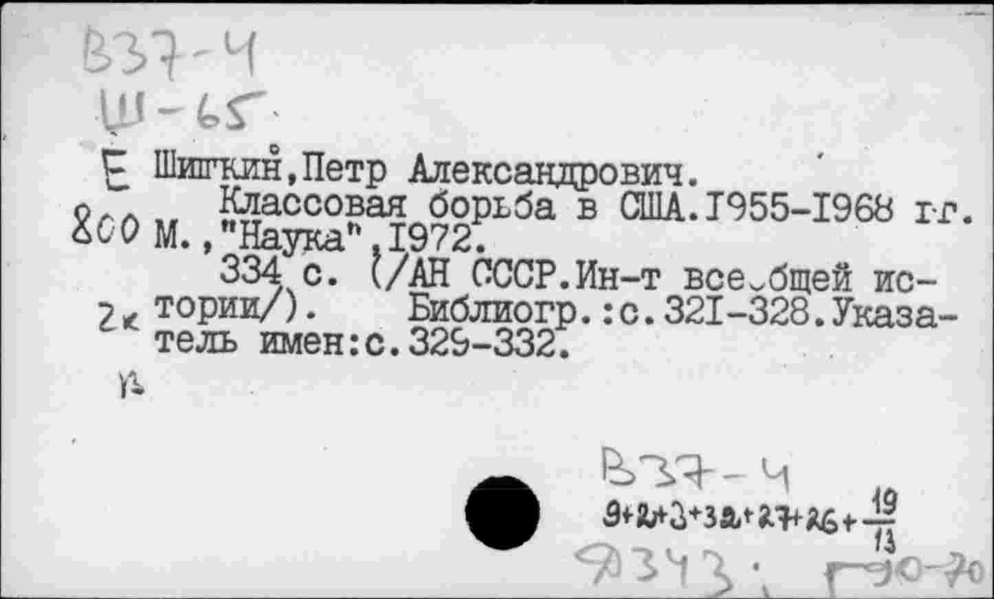 ﻿' ч
С Шишкин,Петр Александрович.
9ла „ Классовая борьба в США.1955-1968 гг. Шм., "Наука*. 1972.
334 с. (/АН СССР.Ин-т всеобщей ис-
2 * тории/).	Библиогр.:с.321-328.Указа-
тель имен:с. 329-332.
А
